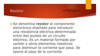 Resistor
 Se denomina resistor al componente
electrónico diseñado para introducir
una resistencia eléctrica determinada
entre dos puntos de un circuito
eléctrico. Es un material formado por
carbón y otros elementos resistivos
para disminuir la corriente que pasa. Se
opone al paso de la corriente.
 