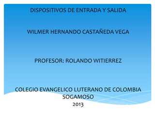 DISPOSITIVOS DE SALIDA Y ENTRADA
DISPOSITIVOS DE ENTRADA Y SALIDA
WILMER HERNANDO CASTAÑEDA VEGA
PROFESOR: ROLANDO WITIERREZ
COLEGIO EVANGELICO LUTERANO DE COLOMBIA
SOGAMOSO
2013
 