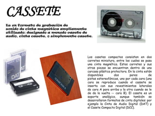 CASSETEEs un formato de grabación de sonido de cinta magnética ampliamente utilizado; designado a menudo casete de audio, cinta casete, o simplemente casete.Los casetes compactos consisten en dos carretes miniatura, entre los cuales se pasa una cinta magnética. Estos carretes y sus otras piezas se encuentran dentro de una carcasa plástica protectora. En la cinta están disponibles dos pares de pistas estereofónicas, uno por cada cara (una cara se reproduce cuando el cassete se inserta con sus revestimientos laterales de cara A para arriba y la otra cuando se le de da la vuelta -- cara B). El casete es un soporte analógico, aunque también se desarrollaron formatos de cinta digitales: por ejemplo la Cinta de Audio Digital (DAT) y el Casete Compacto Digital (DCC).