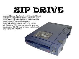 ZIP DRIVELa unidad Iomega Zip, llamada también unidad Zip, es un dispositivo o periférico de almacenamiento, que utiliza discos Zip como soporte de almacenamiento; dichos soportes son del tipo magneto-óptico, extraíbles de media capacidad, lanzada por Iomega en 1994. La primera versión tenía una capacidad de 100 MB, pero versiones posteriores lo ampliaron a 250 y 750 MB.