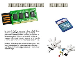 La memoria flash es una manera desarrollada de la memoria EEPROM que permite que múltiples posiciones de memoria sean escritas o borradas en una misma operación de programación mediante impulsos eléctricos, frente a las anteriores que sólo permite escribir o borrar una única celda cada vez. Por ello, flash permite funcionar a velocidades muy superiores cuando los sistemas emplean lectura y escritura en diferentes puntos de esta memoria al mismo tiempo.