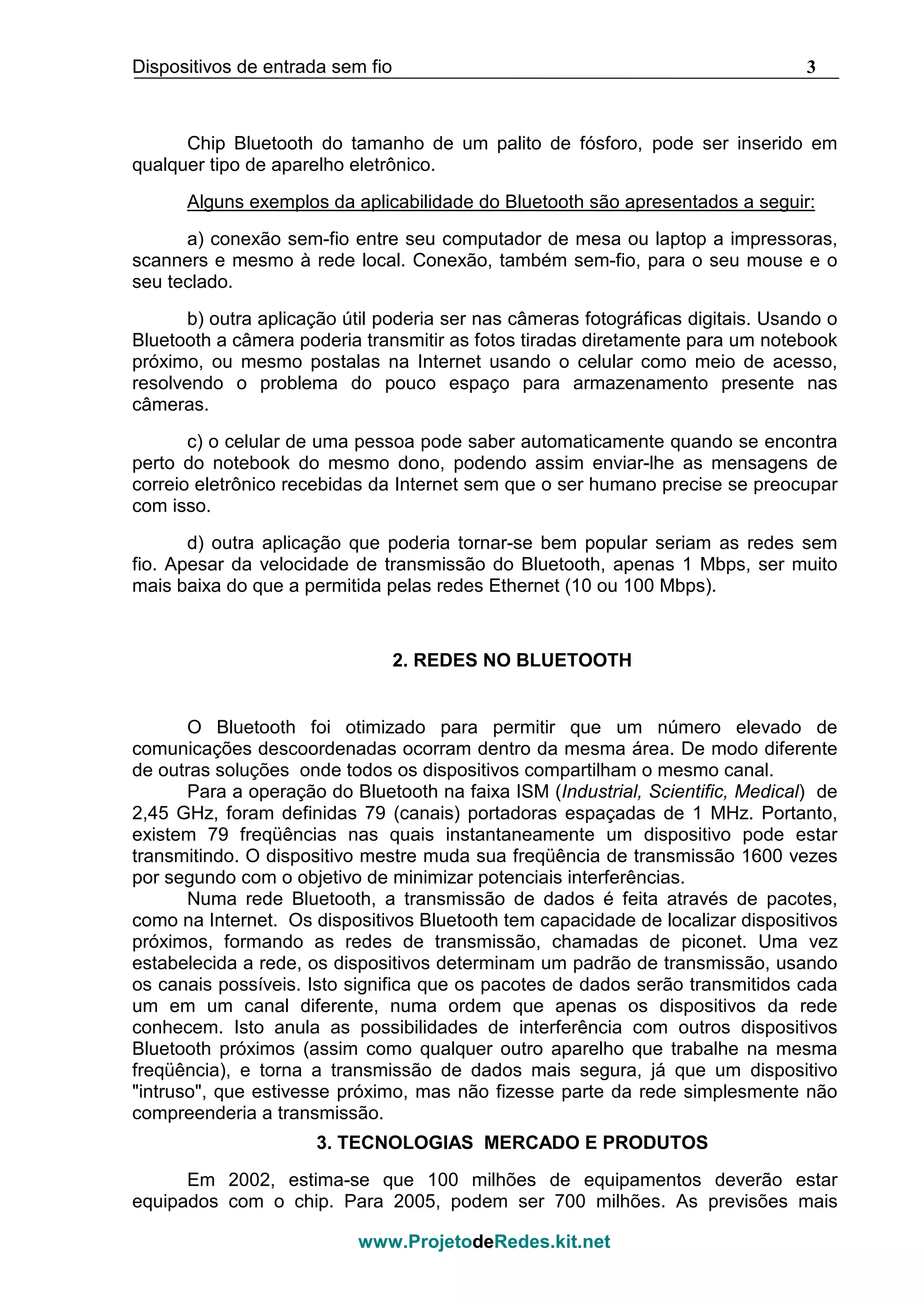 Dispositivos de entrada sem fio 3
www.ProjetodeRedes.kit.net
Chip Bluetooth do tamanho de um palito de fósforo, pode ser inserido em
qualquer tipo de aparelho eletrônico.
Alguns exemplos da aplicabilidade do Bluetooth são apresentados a seguir:
a) conexão sem-fio entre seu computador de mesa ou laptop a impressoras,
scanners e mesmo à rede local. Conexão, também sem-fio, para o seu mouse e o
seu teclado.
b) outra aplicação útil poderia ser nas câmeras fotográficas digitais. Usando o
Bluetooth a câmera poderia transmitir as fotos tiradas diretamente para um notebook
próximo, ou mesmo postalas na Internet usando o celular como meio de acesso,
resolvendo o problema do pouco espaço para armazenamento presente nas
câmeras.
c) o celular de uma pessoa pode saber automaticamente quando se encontra
perto do notebook do mesmo dono, podendo assim enviar-lhe as mensagens de
correio eletrônico recebidas da Internet sem que o ser humano precise se preocupar
com isso.
d) outra aplicação que poderia tornar-se bem popular seriam as redes sem
fio. Apesar da velocidade de transmissão do Bluetooth, apenas 1 Mbps, ser muito
mais baixa do que a permitida pelas redes Ethernet (10 ou 100 Mbps).
2. REDES NO BLUETOOTH
O Bluetooth foi otimizado para permitir que um número elevado de
comunicações descoordenadas ocorram dentro da mesma área. De modo diferente
de outras soluções onde todos os dispositivos compartilham o mesmo canal.
Para a operação do Bluetooth na faixa ISM (Industrial, Scientific, Medical) de
2,45 GHz, foram definidas 79 (canais) portadoras espaçadas de 1 MHz. Portanto,
existem 79 freqüências nas quais instantaneamente um dispositivo pode estar
transmitindo. O dispositivo mestre muda sua freqüência de transmissão 1600 vezes
por segundo com o objetivo de minimizar potenciais interferências.
Numa rede Bluetooth, a transmissão de dados é feita através de pacotes,
como na Internet. Os dispositivos Bluetooth tem capacidade de localizar dispositivos
próximos, formando as redes de transmissão, chamadas de piconet. Uma vez
estabelecida a rede, os dispositivos determinam um padrão de transmissão, usando
os canais possíveis. Isto significa que os pacotes de dados serão transmitidos cada
um em um canal diferente, numa ordem que apenas os dispositivos da rede
conhecem. Isto anula as possibilidades de interferência com outros dispositivos
Bluetooth próximos (assim como qualquer outro aparelho que trabalhe na mesma
freqüência), e torna a transmissão de dados mais segura, já que um dispositivo
"intruso", que estivesse próximo, mas não fizesse parte da rede simplesmente não
compreenderia a transmissão.
3. TECNOLOGIAS MERCADO E PRODUTOS
Em 2002, estima-se que 100 milhões de equipamentos deverão estar
equipados com o chip. Para 2005, podem ser 700 milhões. As previsões mais
 