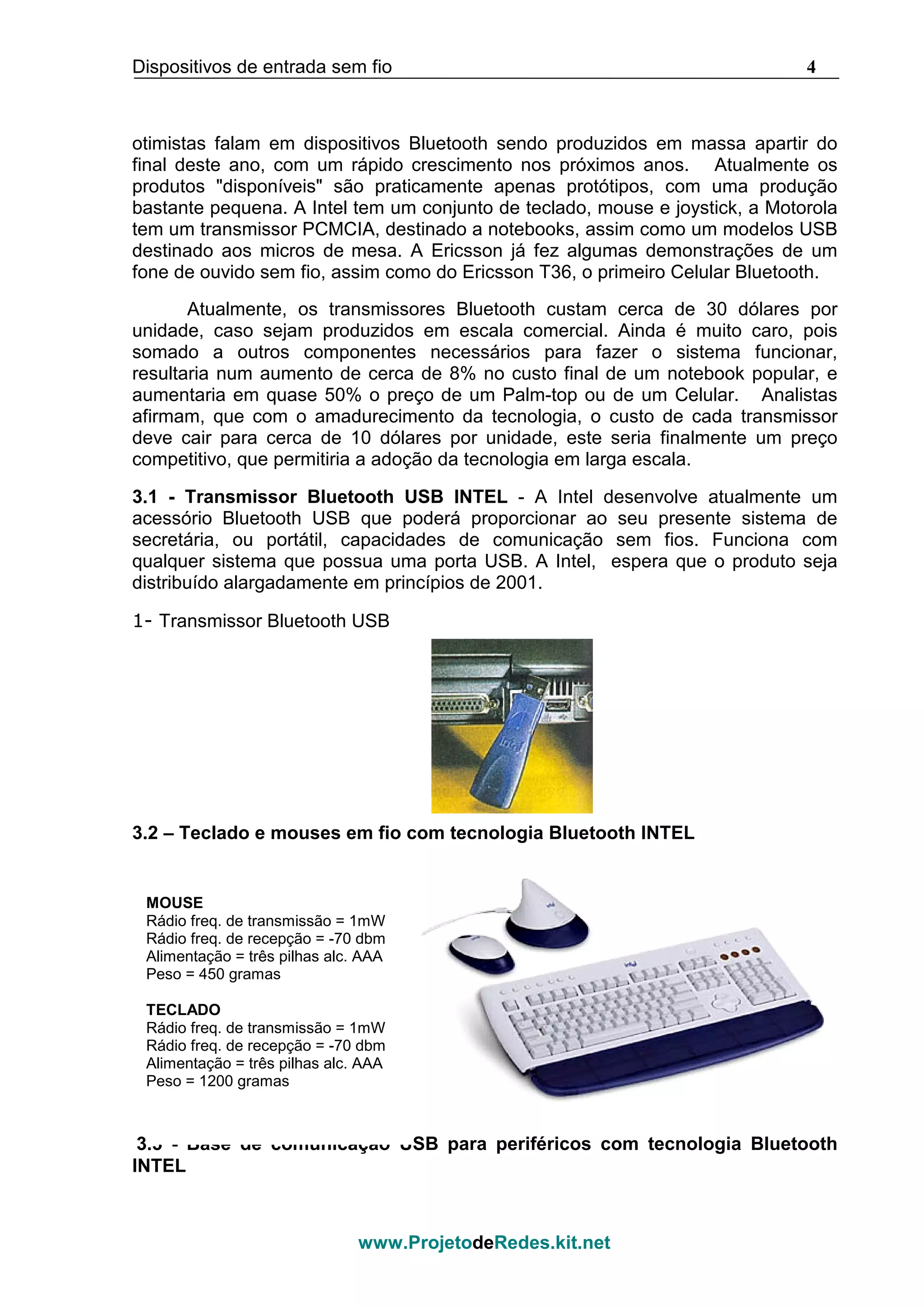 Dispositivos de entrada sem fio 4
www.ProjetodeRedes.kit.net
otimistas falam em dispositivos Bluetooth sendo produzidos em massa apartir do
final deste ano, com um rápido crescimento nos próximos anos. Atualmente os
produtos "disponíveis" são praticamente apenas protótipos, com uma produção
bastante pequena. A Intel tem um conjunto de teclado, mouse e joystick, a Motorola
tem um transmissor PCMCIA, destinado a notebooks, assim como um modelos USB
destinado aos micros de mesa. A Ericsson já fez algumas demonstrações de um
fone de ouvido sem fio, assim como do Ericsson T36, o primeiro Celular Bluetooth.
Atualmente, os transmissores Bluetooth custam cerca de 30 dólares por
unidade, caso sejam produzidos em escala comercial. Ainda é muito caro, pois
somado a outros componentes necessários para fazer o sistema funcionar,
resultaria num aumento de cerca de 8% no custo final de um notebook popular, e
aumentaria em quase 50% o preço de um Palm-top ou de um Celular. Analistas
afirmam, que com o amadurecimento da tecnologia, o custo de cada transmissor
deve cair para cerca de 10 dólares por unidade, este seria finalmente um preço
competitivo, que permitiria a adoção da tecnologia em larga escala.
3.1 - Transmissor Bluetooth USB INTEL - A Intel desenvolve atualmente um
acessório Bluetooth USB que poderá proporcionar ao seu presente sistema de
secretária, ou portátil, capacidades de comunicação sem fios. Funciona com
qualquer sistema que possua uma porta USB. A Intel, espera que o produto seja
distribuído alargadamente em princípios de 2001.
1- Transmissor Bluetooth USB
3.2 – Teclado e mouses em fio com tecnologia Bluetooth INTEL
3.3 - Base de comunicação USB para periféricos com tecnologia Bluetooth
INTEL
MOUSE
Rádio freq. de transmissão = 1mW
Rádio freq. de recepção = -70 dbm
Alimentação = três pilhas alc. AAA
Peso = 450 gramas
TECLADO
Rádio freq. de transmissão = 1mW
Rádio freq. de recepção = -70 dbm
Alimentação = três pilhas alc. AAA
Peso = 1200 gramas
 