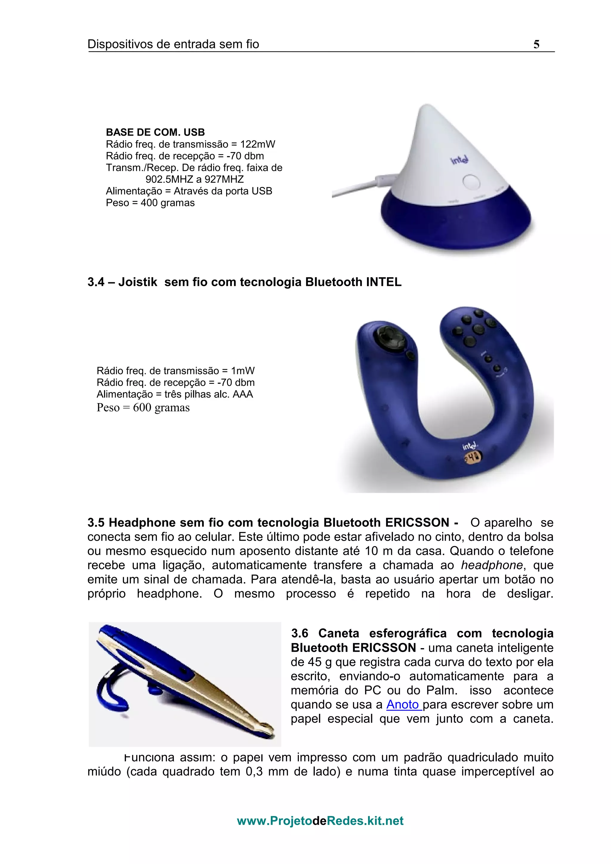 Dispositivos de entrada sem fio 5
www.ProjetodeRedes.kit.net
3.4 – Joistik sem fio com tecnologia Bluetooth INTEL
3.5 Headphone sem fio com tecnologia Bluetooth ERICSSON - O aparelho se
conecta sem fio ao celular. Este último pode estar afivelado no cinto, dentro da bolsa
ou mesmo esquecido num aposento distante até 10 m da casa. Quando o telefone
recebe uma ligação, automaticamente transfere a chamada ao headphone, que
emite um sinal de chamada. Para atendê-la, basta ao usuário apertar um botão no
próprio headphone. O mesmo processo é repetido na hora de desligar.
3.6 Caneta esferográfica com tecnologia
Bluetooth ERICSSON - uma caneta inteligente
de 45 g que registra cada curva do texto por ela
escrito, enviando-o automaticamente para a
memória do PC ou do Palm. isso acontece
quando se usa a Anoto para escrever sobre um
papel especial que vem junto com a caneta.
Funciona assim: o papel vem impresso com um padrão quadriculado muito
miúdo (cada quadrado tem 0,3 mm de lado) e numa tinta quase imperceptível ao
BASE DE COM. USB
Rádio freq. de transmissão = 122mW
Rádio freq. de recepção = -70 dbm
Transm./Recep. De rádio freq. faixa de
902.5MHZ a 927MHZ
Alimentação = Através da porta USB
Peso = 400 gramas
Rádio freq. de transmissão = 1mW
Rádio freq. de recepção = -70 dbm
Alimentação = três pilhas alc. AAA
Peso = 600 gramas
 