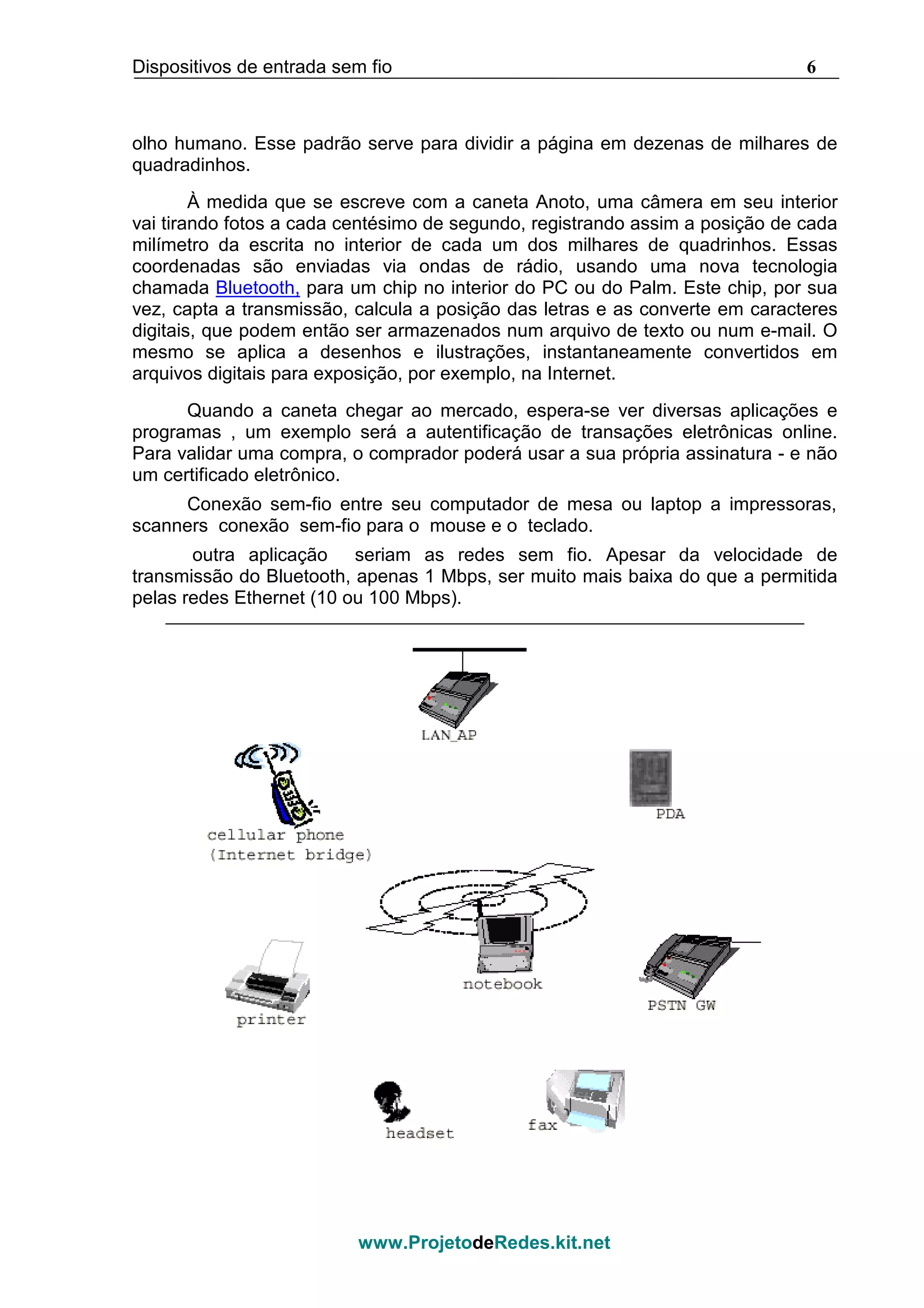 Dispositivos de entrada sem fio 6
www.ProjetodeRedes.kit.net
olho humano. Esse padrão serve para dividir a página em dezenas de milhares de
quadradinhos.
À medida que se escreve com a caneta Anoto, uma câmera em seu interior
vai tirando fotos a cada centésimo de segundo, registrando assim a posição de cada
milímetro da escrita no interior de cada um dos milhares de quadrinhos. Essas
coordenadas são enviadas via ondas de rádio, usando uma nova tecnologia
chamada Bluetooth, para um chip no interior do PC ou do Palm. Este chip, por sua
vez, capta a transmissão, calcula a posição das letras e as converte em caracteres
digitais, que podem então ser armazenados num arquivo de texto ou num e-mail. O
mesmo se aplica a desenhos e ilustrações, instantaneamente convertidos em
arquivos digitais para exposição, por exemplo, na Internet.
Quando a caneta chegar ao mercado, espera-se ver diversas aplicações e
programas , um exemplo será a autentificação de transações eletrônicas online.
Para validar uma compra, o comprador poderá usar a sua própria assinatura - e não
um certificado eletrônico.
Conexão sem-fio entre seu computador de mesa ou laptop a impressoras,
scanners conexão sem-fio para o mouse e o teclado.
outra aplicação seriam as redes sem fio. Apesar da velocidade de
transmissão do Bluetooth, apenas 1 Mbps, ser muito mais baixa do que a permitida
pelas redes Ethernet (10 ou 100 Mbps).
 