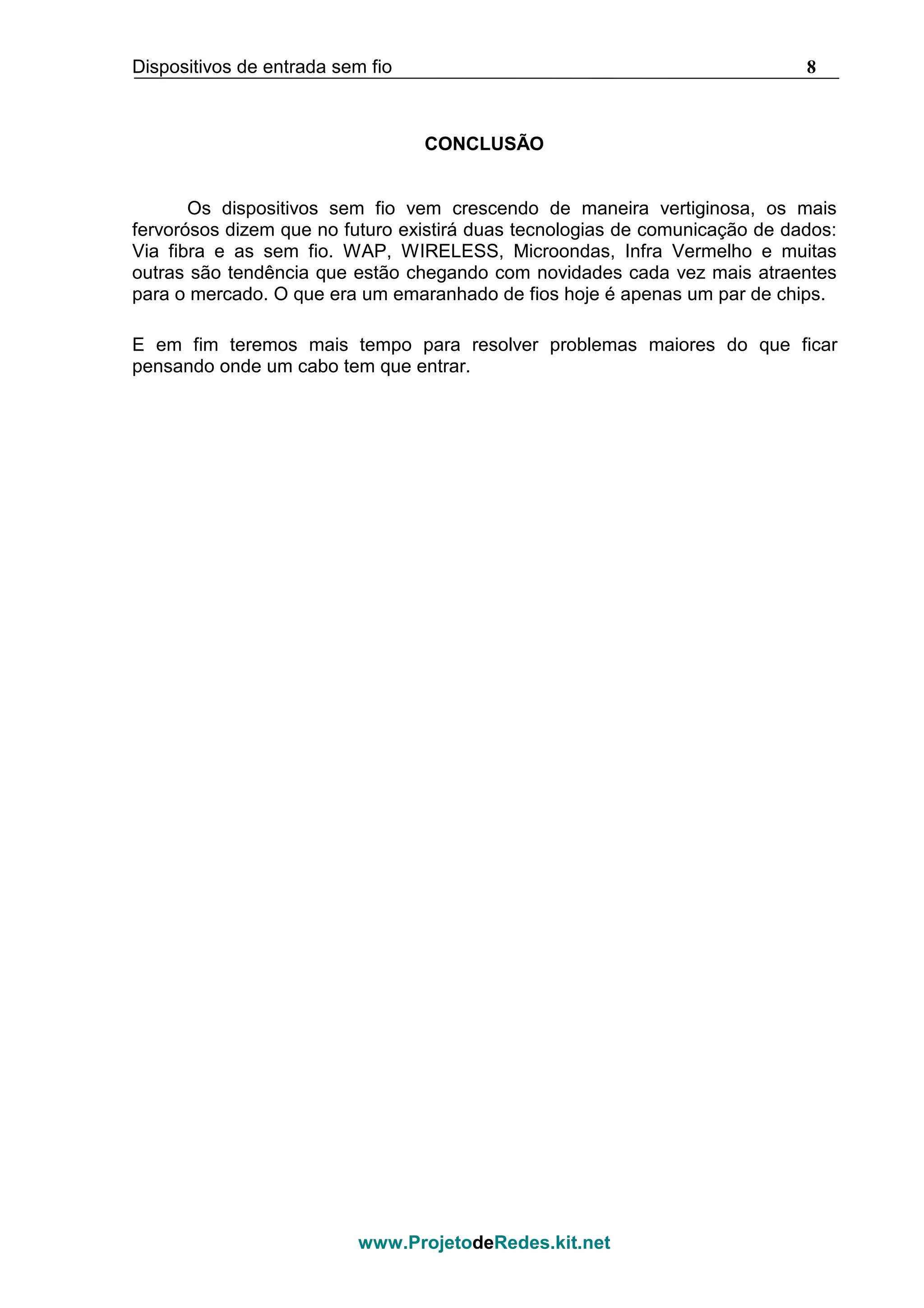 Dispositivos de entrada sem fio 8
www.ProjetodeRedes.kit.net
CONCLUSÃO
Os dispositivos sem fio vem crescendo de maneira vertiginosa, os mais
fervorósos dizem que no futuro existirá duas tecnologias de comunicação de dados:
Via fibra e as sem fio. WAP, WIRELESS, Microondas, Infra Vermelho e muitas
outras são tendência que estão chegando com novidades cada vez mais atraentes
para o mercado. O que era um emaranhado de fios hoje é apenas um par de chips.
E em fim teremos mais tempo para resolver problemas maiores do que ficar
pensando onde um cabo tem que entrar.
 
