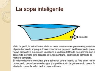 La sopa inteligenteVisto de perfil, la solución consiste en crear un nuevo recipiente muy parecidoal plato hondo de sopa que todos conocemos, pero con la diferencia de que estenuevo dispositivo cuente con un relleno a un lado del fondo que permita que el contenido siempre esté tocando el fondo contrario, permitiendo extraerlo demanera completa.El relleno debe ser completo, para así evitar que el líquido se filtre en el mismo, provocando posteriormente hongos y la proliferación de gérmenes lo que al final, atentaría contra la salud de los consumidores.