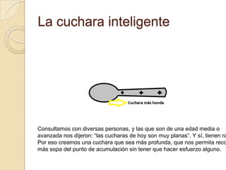 La cuchara inteligenteConsultamos con diversas personas, y las que son de una edad media oavanzada nos dijeron: “las cucharas de hoy son muy planas”. Y sí, tienen razón.Por eso creamos una cuchara que sea más profunda, que nos permita recogermás sopa del punto de acumulación sin tener que hacer esfuerzo alguno.