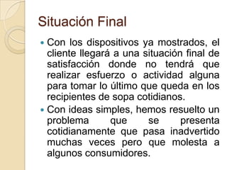 Situación FinalCon los dispositivos ya mostrados, el cliente llegará a una situación final de satisfacción donde no tendrá que realizar esfuerzo o actividad alguna para tomar lo último que queda en los recipientes de sopa cotidianos.Con ideas simples, hemos resuelto un problema que se presenta cotidianamente que pasa inadvertido muchas veces pero que molesta a algunos consumidores.