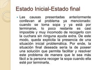 Estado Inicial-Estado finalLas causas presentadas anteriormente conllevan al problema ya mencionado: cuando se toma sopa y ya está por terminarse, lo poco restante es casi imposible y muy incomodo de recogerlo con la cuchara sin ninguna ayuda extra. De este modo, queda explícita la presencia de una situación inicial problemática. Por ende, la situación final deseada sería la de poseer una solución que permita facilitar y resolver este problema de manera que le sea más fácil a la persona recoger la sopa cuando ella esté por terminarla. 