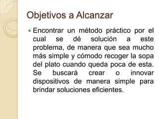 Objetivos a AlcanzarEncontrar un método práctico por el cual se dé solución a este problema, de manera que sea mucho más simple y cómodo recoger la sopa del plato cuando queda poca de esta. Se buscará crear o innovar dispositivos de manera simple para brindar soluciones eficientes. 