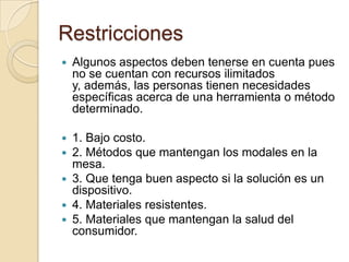 RestriccionesAlgunos aspectos deben tenerse en cuenta pues no se cuentan con recursos ilimitados y, además, las personas tienen necesidades específicas acerca de una herramienta o método determinado.1. Bajo costo.2. Métodos que mantengan los modales en la mesa. 3. Que tenga buen aspecto si la solución es un dispositivo.4. Materiales resistentes.5. Materiales que mantengan la salud del consumidor. 