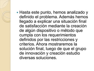 Hasta este punto, hemos analizado y definido el problema. Además hemos llegado a explicar una situación final de satisfacción mediante la creación de algún dispositivo o método que cumpla con los requerimientos definidos por las restricciones y criterios. Ahora mostraremos la solución final, luego de que el grupo de innovación y creación estudio diversas soluciones.