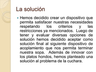 La soluciónHemos decidido crear un dispositivo que permita satisfacer nuestras necesidades respetando los criterios y las restricciones ya mencionados.  Luego de tener y evaluar diversas opciones de solución hemos decidido aceptar como solución final al siguiente dispositivo de acoplamiento que nos permita terminar nuestra sopa. Además de innovar con los platos hondos, hemos planteado una solución al problema de la cuchara. 