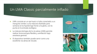 Un LMA Classic parcialmente inflado
 LMA consiste en un eje hueco o tubo conectado a un
manguito similar a una máscara diseñado para
sentarse en la hipofaringe frente a la glotis, con la
punta en la entrada esofágica
 La máscara laríngea de la vía aérea (LMA) permite
realizar broncoscopia flexible y ventilación bajo
anestesia general.
 El dispositivo también puede servir como una
excelente vía aérea de rescate.
 