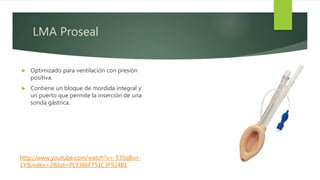 LMA Proseal
 Optimizado para ventilación con presión
positiva.
 Contiene un bloque de mordida integral y
un puerto que permite la inserción de una
sonda gástrica.
http://www.youtube.com/watch?v=-535q8xn-
1Y&index=2&list=PL9386F751C3F924B1
 