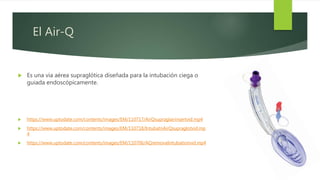 El Air-Q
 Es una vía aérea supraglótica diseñada para la intubación ciega o
guiada endoscópicamente.
 https://www.uptodate.com/contents/images/EM/110717/AirQsupraglairinsertvid.mp4
 https://www.uptodate.com/contents/images/EM/110718/IntubatnAirQsupraglotvid.mp
4
 https://www.uptodate.com/contents/images/EM/110706/AQremovalintubationvid.mp4
 