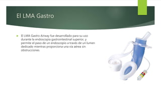 El LMA Gastro
 El LMA Gastro Airway fue desarrollado para su uso
durante la endoscopia gastrointestinal superior, y
permite el paso de un endoscopio a través de un lumen
dedicado mientras proporciona una vía aérea sin
obstrucciones
 