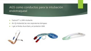 AGS como conductos para la intubación
endotraqueal
 Fastrach™ o LMA intubante
 Air-Q intubando las vías respiratorias laríngeas
 i-gel, el Ambu Aura Gain y el protector LMA
 