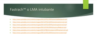 Fastrach™ o LMA intubante
 https://www.uptodate.com/contents/images/EM/110701/LMAFastrachdeflatlubvid.mp4
 https://www.uptodate.com/contents/images/EM/110702/LMAFastrachinsertionvid.mp4
 https://www.uptodate.com/contents/images/EM/110703/LMAFastrachupdownvid.mp4
 https://www.uptodate.com/contents/images/EM/110704/LMAFastrachcuffleakvid.mp4
 https://www.uptodate.com/contents/images/EM/107883/IntubationLMAFastrachvid.mp4
 https://www.uptodate.com/contents/images/EM/110705/LMAFastrachremovalvid.mp4
 