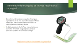 Manómetro del manguito de las vías respiratorias
supraglótico
 Con este manómetro de manguito, el manguito
supraglótico de las vías respiratorias debe inflarse
para que la presión permanezca en la zona de
presión de inflado verde y segura.
 El objetivo es controlar la P del manguito (puede
aumentar durante la cirugía) para que no se
produzca isquemia de la mucosa faríngea.
https://www.youtube.com/watch?v=hTyKIqDwD2k
 