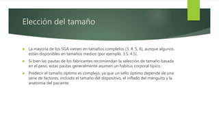 Elección del tamaño
 La mayoría de los SGA vienen en tamaños completos (3, 4, 5, 6), aunque algunos
están disponibles en tamaños medios (por ejemplo, 3.5, 4.5).
 Si bien las pautas de los fabricantes recomiendan la selección de tamaño basada
en el peso, estas pautas generalmente asumen un habitus corporal típico.
 Predecir el tamaño óptimo es complejo, ya que un sello óptimo depende de una
serie de factores, incluido el tamaño del dispositivo, el inflado del manguito y la
anatomía del paciente.
 