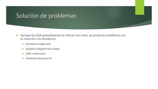 Solución de problemas
 Aunque los SGA generalmente se colocan con éxito, se producen problemas con
la inserción o la ventilación.
 Anestesia inadecuada
 Epiglotis plegada hacia abajo
 Sello inadecuado
 Anatomía del paciente
 
