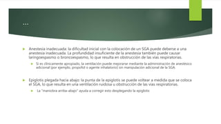 …
 Anestesia inadecuada: la dificultad inicial con la colocación de un SGA puede deberse a una
anestesia inadecuada. La profundidad insuficiente de la anestesia también puede causar
laringoespasmo o broncoespasmo, lo que resulta en obstrucción de las vías respiratorias.
 Si es clínicamente apropiado, la ventilación puede mejorarse mediante la administración de anestésico
adicional (por ejemplo, propofol o agente inhalatorio) sin manipulación adicional de la SGA.
 Epiglotis plegada hacia abajo: la punta de la epiglotis se puede voltear a medida que se coloca
el SGA, lo que resulta en una ventilación ruidosa u obstrucción de las vías respiratorias.
 La "maniobra arriba-abajo" ayuda a corregir esto desplegando la epiglotis
 