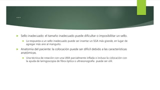 …
 Sello inadecuado: el tamaño inadecuado puede dificultar o imposibilitar un sello.
 La respuesta a un sello inadecuado puede ser insertar un SGA más grande, en lugar de
agregar más aire al manguito.
 Anatomía del paciente: la colocación puede ser difícil debido a las características
anatómicas.
 Una técnica de rotación con una LMA parcialmente inflada o incluso la colocación con
la ayuda de laringoscopia de fibra óptica o ultrasonografía puede ser útil.
 
