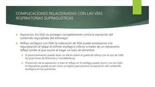 COMPLICACIONES RELACIONADAS CON LAS VÍAS
RESPIRATORIAS SUPRAGLÓTICAS
 Aspiración: los SGA no protegen completamente contra la aspiración del
contenido regurgitado del estómago.
 Reflujo esofágico con SGA: la colocación de SGA puede predisponer a la
regurgitación al relajar el esfínter esofágico inferior a través de un mecanismo
reflejo similar al que ocurre al tragar un bolo de alimentos.
 El posicionamiento puede tener un efecto sobre el grado de reflujo con el uso de LMA.
las posiciones de litotomía y Trendelenburg.
 Prevención de la aspiración: si bien el reflujo en el esófago puede ocurrir con los SGA,
el dispositivo puede actuar como un tapón para prevenir la aspiración del contenido
esofágico en los pulmones.
 