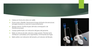  Cabeza en forma de cobra con rejilla
 Punta suave y flexible. Disminuye el riesgo de lesión de estructuras
laríngeas durante su inserción y posicionamiento.
 Rampa interna. Facilita el paso del tubo orotraqueal o de
fibrobroncoscopio.
 Cuerpo preformado con indicación del peso del paciente.
 Balón en silicona de alto volumen y baja presión. Permite tanto
ventilación controlada como espontánea, minimizando las fugas.
 Balón piloto con indicación del tamaño y el volumen de llenado.
 