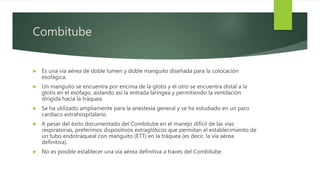 Combitube
 Es una vía aérea de doble lumen y doble manguito diseñada para la colocación
esofágica.
 Un manguito se encuentra por encima de la glotis y el otro se encuentra distal a la
glotis en el esófago, aislando así la entrada laríngea y permitiendo la ventilación
dirigida hacia la tráquea.
 Se ha utilizado ampliamente para la anestesia general y se ha estudiado en un paro
cardíaco extrahospitalario.
 A pesar del éxito documentado del Combitube en el manejo difícil de las vías
respiratorias, preferimos dispositivos extraglóticos que permitan el establecimiento de
un tubo endotraqueal con manguito (ETT) en la tráquea (es decir, la vía aérea
definitiva).
 No es posible establecer una vía aérea definitiva a través del Combitube.
 
