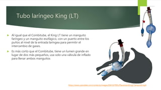Tubo laríngeo King (LT)
 Al igual que el Combitube, el King LT tiene un manguito
faríngeo y un manguito esofágico, con un puerto entre los
puños al nivel de la entrada laríngea para permitir el
intercambio de gases.
 Es más corto que el Combitube, tiene un lumen grande en
lugar de dos más pequeños, usa solo una válvula de inflado
para llenar ambos manguitos
https://www.uptodate.com/contents/images/EM/107891/PlacementKingLTairwyvid.mp4
 
