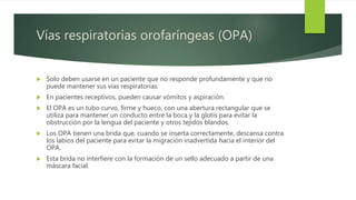 Vías respiratorias orofaríngeas (OPA)
 Solo deben usarse en un paciente que no responde profundamente y que no
puede mantener sus vías respiratorias.
 En pacientes receptivos, pueden causar vómitos y aspiración.
 El OPA es un tubo curvo, firme y hueco, con una abertura rectangular que se
utiliza para mantener un conducto entre la boca y la glotis para evitar la
obstrucción por la lengua del paciente y otros tejidos blandos.
 Los OPA tienen una brida que, cuando se inserta correctamente, descansa contra
los labios del paciente para evitar la migración inadvertida hacia el interior del
OPA.
 Esta brida no interfiere con la formación de un sello adecuado a partir de una
máscara facial.
 