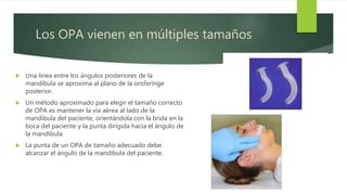 Los OPA vienen en múltiples tamaños
 Una línea entre los ángulos posteriores de la
mandíbula se aproxima al plano de la orofaringe
posterior.
 Un método aproximado para elegir el tamaño correcto
de OPA es mantener la vía aérea al lado de la
mandíbula del paciente, orientándola con la brida en la
boca del paciente y la punta dirigida hacia el ángulo de
la mandíbula.
 La punta de un OPA de tamaño adecuado debe
alcanzar el ángulo de la mandíbula del paciente.
 