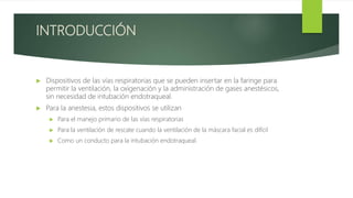 INTRODUCCIÓN
 Dispositivos de las vías respiratorias que se pueden insertar en la faringe para
permitir la ventilación, la oxigenación y la administración de gases anestésicos,
sin necesidad de intubación endotraqueal.
 Para la anestesia, estos dispositivos se utilizan
 Para el manejo primario de las vías respiratorias
 Para la ventilación de rescate cuando la ventilación de la máscara facial es difícil
 Como un conducto para la intubación endotraqueal.
 