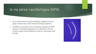 la vía aérea nasofaríngea (NPA)
 Es un tubo hueco de goma blanda o plástico que se
pasa a través de la nariz hacia la faringe posterior.
 También conocidas como trompetas nasales, las NPA
vienen en tamaños basados en su diámetro interno.
Cuanto mayor sea el diámetro interno, más largo será
el tubo.
 