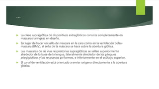 …
 La clase supraglótica de dispositivos extraglóticos consiste completamente en
máscaras laríngeas en diseño.
 En lugar de hacer un sello de máscara en la cara como en la ventilación bolsa-
máscara (BMV), el sello de la máscara se hace sobre la abertura glótica.
 Las máscaras de las vías respiratorias supraglóticas se sellan superiormente
alrededor de la base de la lengua, lateralmente alrededor de los pliegues
ariegigloticos y los recovecos piriformes, e inferiormente en el esófago superior.
 El canal de ventilación está orientado a enviar oxígeno directamente a la abertura
glótica.
 