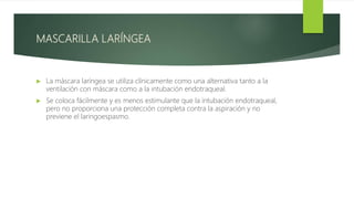 MASCARILLA LARÍNGEA
 La máscara laríngea se utiliza clínicamente como una alternativa tanto a la
ventilación con máscara como a la intubación endotraqueal.
 Se coloca fácilmente y es menos estimulante que la intubación endotraqueal,
pero no proporciona una protección completa contra la aspiración y no
previene el laringoespasmo.
 