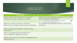 PROS LMA CONTRA LMA
Menos cambios hemodinámicos y menos P
intraocular durante colocación o retirada
Mayor riesgo de aspiración (aunque con los de 2ªG
es mínimo según metaanálisis)
Menos tos, menos nauseas y vomito PO
Menor trauma laríngeo, menor dolor de garganta
En ocasiones no consigues suficiente Presión para
ventilación
Mejor competencia laríngea y función células
mucociliares
Menor necesidad total de anestésicos IV
No necesidad de relajación muscular
Rápida y fácil colocación. Técnica aceptada para ser
usada en prono
LMA VS IOT
 