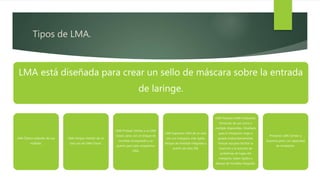 Tipos de LMA.
LMA está diseñada para crear un sello de máscara sobre la entrada
de laringe.
LMA Clásico estándar de uso
múltiple.
LMA Unique: Versión de un
solo uso de LMA Classic.
LMA ProSeal: Similar a un LMA
Classic pero con un bloque de
mordida incorporado y un
puerto para tubo orogástrico
(OG).
LMA Supremo: LMA de un solo
uso con manguito más rígido,
bloque de mordida integrado y
puerto de tubo OG.
LMA Fastrach (LMA intubante):
Versiones de uso único o
múltiple disponibles. Diseñado
para la intubación ciega o
guiada endoscópicamente.
Incluye asa para facilitar la
inserción y la solución de
problemas de fugas del
manguito, tubos rígidos y
bloque de mordida integrado.
Protector LMA: Similar a
Supreme pero con capacidad
de intubación.
 