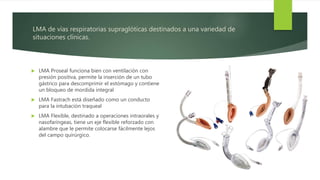LMA de vías respiratorias supraglóticas destinados a una variedad de
situaciones clínicas.
 LMA Proseal funciona bien con ventilación con
presión positiva, permite la inserción de un tubo
gástrico para descomprimir el estómago y contiene
un bloqueo de mordida integral
 LMA Fastrach está diseñado como un conducto
para la intubación traqueal
 LMA Flexible, destinado a operaciones intraorales y
nasofaríngeas, tiene un eje flexible reforzado con
alambre que le permite colocarse fácilmente lejos
del campo quirúrgico.
 