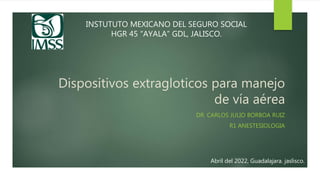 Dispositivos extragloticos para manejo
de vía aérea
DR. CARLOS JULIO BORBOA RUIZ
R1 ANESTESIOLOGIA
INSTUTUTO MEXICANO DEL SEGURO SOCIAL
HGR 45 “AYALA” GDL, JALISCO.
Abril del 2022, Guadalajara. jaslisco.
 