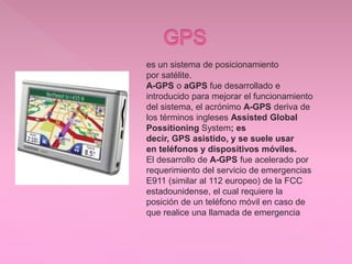 .
es un sistema de posicionamiento
por satélite.
A-GPS o aGPS fue desarrollado e
introducido para mejorar el funcionamiento
del sistema, el acrónimo A-GPS deriva de
los términos ingleses Assisted Global
Possitioning System; es
decir, GPS asistido, y se suele usar
en teléfonos y dispositivos móviles.
El desarrollo de A-GPS fue acelerado por
requerimiento del servicio de emergencias
E911 (similar al 112 europeo) de la FCC
estadounidense, el cual requiere la
posición de un teléfono móvil en caso de
que realice una llamada de emergencia
 