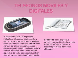 El teléfono móvil es un dispositivo
inalámbrico electrónico para acceder y
utilizar los servicios de la red de telefonía
móvil. Se denomina también celular en la
mayoría de países latinoamericanos
debido a que el servicio funciona mediante
una red de celdas, donde cada antena
repetidora de señal es una célula, si bien
también existen redes telefónicas móviles.
El teléfono es un dispositivo
de telecomunicación diseñado para
transmitir señales acústicas a
distancia por medio de señales
eléctricas.
 