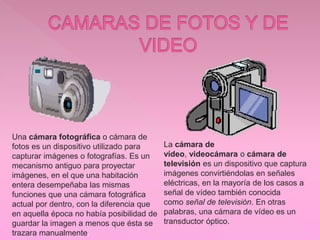 Una cámara fotográfica o cámara de
fotos es un dispositivo utilizado para
capturar imágenes o fotografías. Es un
mecanismo antiguo para proyectar
imágenes, en el que una habitación
entera desempeñaba las mismas
funciones que una cámara fotográfica
actual por dentro, con la diferencia que
en aquella época no había posibilidad de
guardar la imagen a menos que ésta se
trazara manualmente.
La cámara de
vídeo, videocámara o cámara de
televisión es un dispositivo que captura
imágenes convirtiéndolas en señales
eléctricas, en la mayoría de los casos a
señal de vídeo también conocida
como señal de televisión. En otras
palabras, una cámara de vídeo es un
transductor óptico.
 