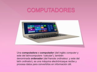 Una computadora o computador (del inglés computer y
este del latíncomputare -'calcular'), también
denominada ordenador (del francés ordinateur, y este del
latín ordinator), es una máquina electrónicaque recibe y
procesa datos para convertirlos en información útil.
 