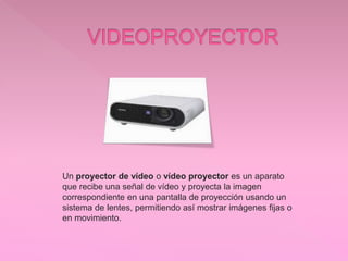 Un proyector de vídeo o vídeo proyector es un aparato
que recibe una señal de vídeo y proyecta la imagen
correspondiente en una pantalla de proyección usando un
sistema de lentes, permitiendo así mostrar imágenes fijas o
en movimiento.
 