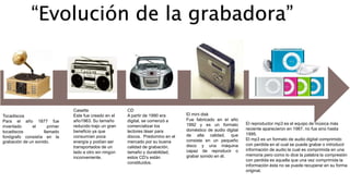 “Evolución de la grabadora” 
Tocadiscos 
Para el año 1877 fue 
inventado el primer 
tocadiscos llamado 
fonógrafo consistía en la 
grabación de un sonido. 
Casette 
Este fue creado en el 
año1963. Su tamaño 
reducido trajo un gran 
beneficio ya que 
consumían poca 
energía y podían ser 
transportados de un 
lado a otro sin ningún 
inconveniente. 
CD 
A partir de 1990 era 
digital, se comenzó a 
comercializar los 
lectores láser para 
discos. Predomino en el 
mercado por su buena 
calidad de grabación, 
tamaño y durabilidad, 
estos CD’s están 
constituidos. 
El mini disk 
Fue fabricado en el año 
1992 y es un formato 
doméstico de audio digital 
de alta calidad, que 
consiste en un pequeño 
disco y una máquina 
capaz de reproducir o 
grabar sonido en él. 
El reproductor mp3 es el equipo de música más 
reciente aparecieron en 1987, no fue sino hasta 
1995. 
El mp3 es un formato de audio digital comprimido 
con perdida en el cual se puede grabar o introducir 
información de audio la cual es comprimida en una 
memoria pero como lo dice la palabra la compresión 
con perdida es aquella que una vez comprimida la 
información ésta no se puede recuperar en su forma 
original. 
