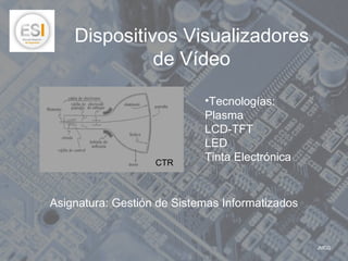 Dispositivos Visualizadores
              de Vídeo

                            •Tecnologías:
                            Plasma
                            LCD-TFT
                            LED
                   CTR
                            Tinta Electrónica


Asignatura: Gestión de Sistemas Informatizados


                                                 JMCG
 